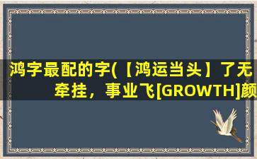 鸿字最配的字(【鸿运当头】了无牵挂，事业飞[GROWTH]颜值涨，记得这7件[GROWTH]事！)